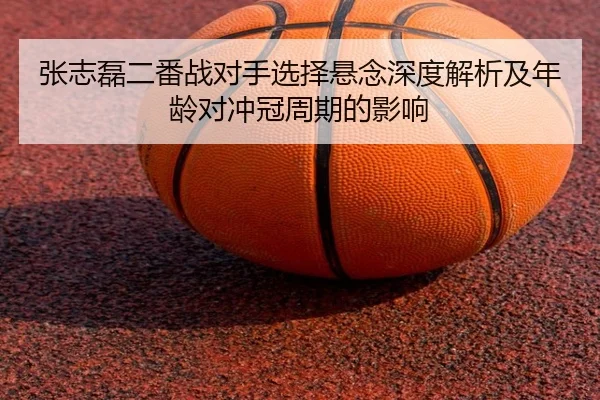张志磊二番战对手选择悬念深度解析及年龄对冲冠周期的影响