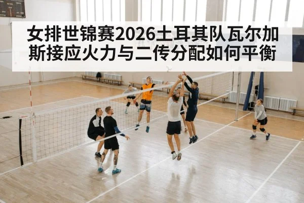 女排世锦赛2026土耳其队瓦尔加斯接应火力与二传分配如何平衡