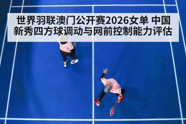 世界羽联澳门公开赛2026女单 中国新秀四方球调动与网前控制能力评估