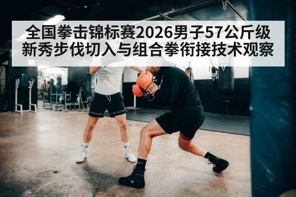 全国拳击锦标赛2026男子57公斤级新秀步伐切入与组合拳衔接技术观察